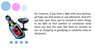 For instance, if you have a fight with your partner,
perhaps you feel lonely or sad afterward. And let’s
say that, over time, you’ve turned to other things
to be able to find comfort or emotional relief
when you feel this way…like food (or alcohol, or
sex, or shopping or gossiping or celebrity news or
whatever).
 