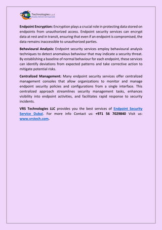Endpoint Encryption: Encryption plays a crucial role in protecting data stored on
endpoints from unauthorized access. Endpoint security services can encrypt
data at rest and in transit, ensuring that even if an endpoint is compromised, the
data remains inaccessible to unauthorized parties.
Behavioural Analysis: Endpoint security services employ behavioural analysis
techniques to detect anomalous behaviour that may indicate a security threat.
By establishing a baseline of normal behaviour for each endpoint, these services
can identify deviations from expected patterns and take corrective action to
mitigate potential risks.
Centralized Management: Many endpoint security services offer centralized
management consoles that allow organizations to monitor and manage
endpoint security policies and configurations from a single interface. This
centralized approach streamlines security management tasks, enhances
visibility into endpoint activities, and facilitates rapid response to security
incidents.
VRS Technologies LLC provides you the best services of Endpoint Security
Service Dubai. For more info Contact us: +971 56 7029840 Visit us:
www.vrstech.com.
 