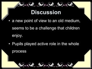 Discussion
• a new point of view to an old medium,
seems to be a challenge that children
enjoy.
• Pupils played active role in the whole
process
 