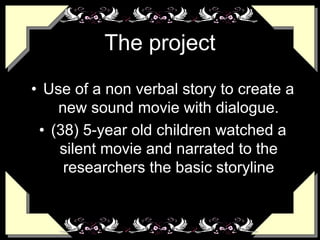 The project
• Use of a non verbal story to create a
new sound movie with dialogue.
• (38) 5-year old children watched a
silent movie and narrated to the
researchers the basic storyline
 