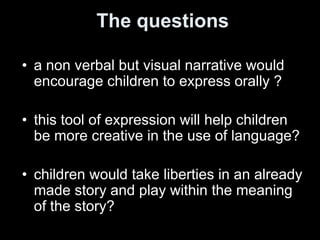The questions
• a non verbal but visual narrative would
encourage children to express orally ?
• this tool of expression will help children
be more creative in the use of language?
• children would take liberties in an already
made story and play within the meaning
of the story?
 