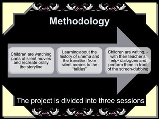 Methodology
• The project is divided into three sessions
Children are watching
parts of silent movies
and recreate orally
the storyline
Learning about the
history of cinema and
the transition from
silent movies to the
“talkies”
Children are writing, -
with their teacher’s
help- dialogues and
perform them in front
of the screen-dubbing
 