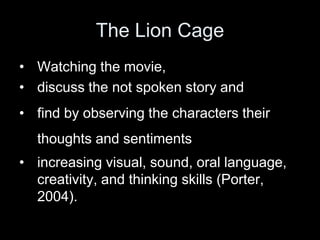• Watching the movie,
• discuss the not spoken story and
• find by observing the characters their
thoughts and sentiments
• increasing visual, sound, oral language,
creativity, and thinking skills (Porter,
2004).
The Lion Cage
 