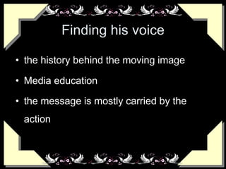 Finding his voice
• the history behind the moving image
• Media education
• the message is mostly carried by the
action
 