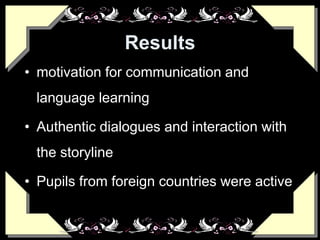 Results
• motivation for communication and
language learning
• Authentic dialogues and interaction with
the storyline
• Pupils from foreign countries were active
 