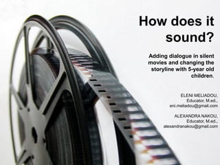 How does it
sound?
Adding dialogue in silent
movies and changing the
storyline with 5-year old
children.
ELENI MELIADOU,
Educator, M.ed.,
eni.meliadou@gmail.com
ALEXANDRA NAKOU,
Educator, M.ed.,
alexandranakou@gmail.com
 
