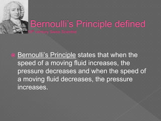  Bernoulli’s Principle states that when the
speed of a moving fluid increases, the
pressure decreases and when the speed of
a moving fluid decreases, the pressure
increases.
 