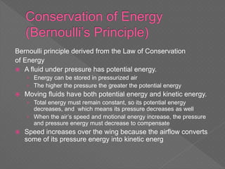 Bernoulli principle derived from the Law of Conservation
of Energy
 A fluid under pressure has potential energy.
› Energy can be stored in pressurized air
› The higher the pressure the greater the potential energy
 Moving fluids have both potential energy and kinetic energy.
› Total energy must remain constant, so its potential energy
decreases, and which means its pressure decreases as well
› When the air’s speed and motional energy increase, the pressure
and pressure energy must decrease to compensate
 Speed increases over the wing because the airflow converts
some of its pressure energy into kinetic energ
 