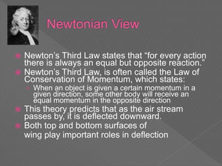  Newton’s Third Law states that “for every action
there is always an equal but opposite reaction.”
 Newton’s Third Law, is often called the Law of
Conservation of Momentum, which states:
› When an object is given a certain momentum in a
given direction, some other body will receive an
equal momentum in the opposite direction
 This theory predicts that as the air stream
passes by, it is deflected downward.
 Both top and bottom surfaces of
wing play important roles in deflection
 