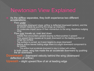  As the airflow separates, they both experience two different
accelerations
› Flow under
 encounters downward slope; airflow is deflected downward (action), and the
air stream reacts by pushing the wings up (reaction).
 Air molecules impart some of their momentum to the wing, therefore nudging
wing
› Flow over travels up, over and down
 Initially flow encounters upward sloping surface-pushes it upward
 This upward force causes air to push downward on the leading portion of
wings top surface
 Top surface is curved, so it soon begins to slope downward
 Before airflow leaves trailing edge there is a slight downward component to
its motion
 This airflow must accelerate downward to stay in contact with surface
› In both cases, wing has made the air accelerate downward by pushing
the air downward.
Downwash – downward velocity behind the wing (downward
deflection of airflow)
Upwash – slight upward flow of air at leading edge
 