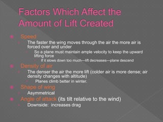  Speed
› The faster the wing moves through the air the more air is
forced over and under
 So a plane must maintain ample velocity to keep the upward
lifting force
 If it slows down too much—lift decreases—plane descend
 Density of air
› The denser the air the more lift (colder air is more dense; air
density changes with altitude)
 Planes climb better in winter.
 Shape of wing
› Asymmetrical
 Angle of attack (its tilt relative to the wind)
› Downside: increases drag
 