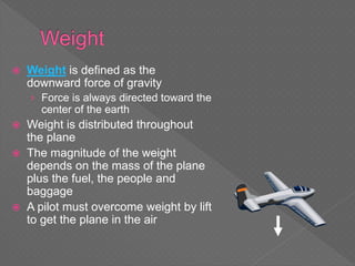  Weight is defined as the
downward force of gravity
› Force is always directed toward the
center of the earth
 Weight is distributed throughout
the plane
 The magnitude of the weight
depends on the mass of the plane
plus the fuel, the people and
baggage
 A pilot must overcome weight by lift
to get the plane in the air
 