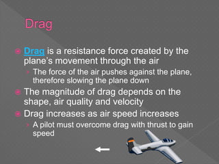  Drag is a resistance force created by the
plane’s movement through the air
› The force of the air pushes against the plane,
therefore slowing the plane down
 The magnitude of drag depends on the
shape, air quality and velocity
 Drag increases as air speed increases
› A pilot must overcome drag with thrust to gain
speed
 