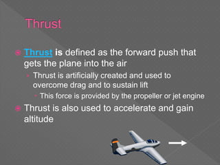  Thrust is defined as the forward push that
gets the plane into the air
› Thrust is artificially created and used to
overcome drag and to sustain lift
 This force is provided by the propeller or jet engine
 Thrust is also used to accelerate and gain
altitude
 