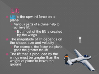  Lift is the upward force on a
plane
› Various parts of a plane help to
achieve lift
 But most of the lift is created
by the wings
 The magnitude of lift depends on
the shape, size and velocity
› For example, the faster the plane
goes the greater the lift
 The lift that is produced by the
wings must be greater than the
weight of plane to leave the
ground
 
