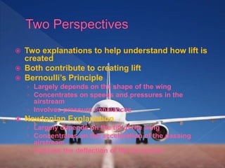  Two explanations to help understand how lift is
created
 Both contribute to creating lift
 Bernoulli’s Principle
› Largely depends on the shape of the wing
› Concentrates on speeds and pressures in the
airstream
› Involves pressure imbalances
 Newtonian Explanation
› Largely depends on the tilt of the wing
› Concentrates on the acceleration of the passing
airstream
› Involves the deflection of the air stream
 