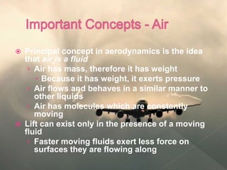  Principal concept in aerodynamics is the idea
that air is a fluid
› Air has mass, therefore it has weight
 Because it has weight, it exerts pressure
› Air flows and behaves in a similar manner to
other liquids
› Air has molecules which are constantly
moving
 Lift can exist only in the presence of a moving
fluid
› Faster moving fluids exert less force on
surfaces they are flowing along
 