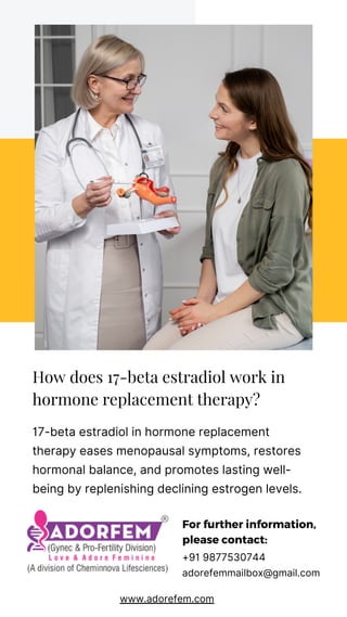 How does 17-beta estradiol work in
hormone replacement therapy?
17-beta estradiol in hormone replacement
therapy eases menopausal symptoms, restores
hormonal balance, and promotes lasting well-
being by replenishing declining estrogen levels.
For further information,
please contact:
+91 9877530744
adorefemmailbox@gmail.com
www.adorefem.com
 