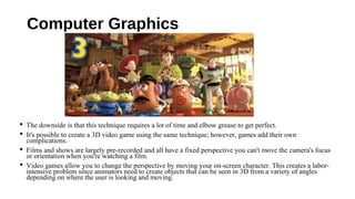 Computer Graphics
 The downside is that this technique requires a lot of time and elbow grease to get perfect.
 It's possible to create a 3D video game using the same technique; however, games add their own
complications.
 Films and shows are largely pre-recorded and all have a fixed perspective you can't move the camera's focus
or orientation when you're watching a film.
 Video games allow you to change the perspective by moving your on-screen character. This creates a labor-
intensive problem since animators need to create objects that can be seen in 3D from a variety of angles
depending on where the user is looking and moving.
 
