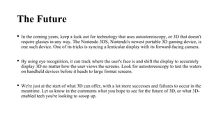 The Future
 In the coming years, keep a look out for technology that uses autostereoscopy, or 3D that doesn't
require glasses in any way. The Nintendo 3DS, Nintendo's newest portable 3D gaming device, is
one such device. One of its tricks is syncing a lenticular display with its forward-facing camera.
 By using eye recognition, it can track where the user's face is and shift the display to accurately
display 3D no matter how the user views the screens. Look for autostereoscopy to test the waters
on handheld devices before it heads to large format screens.
 We're just at the start of what 3D can offer, with a lot more successes and failures to occur in the
meantime. Let us know in the comments what you hope to see for the future of 3D, or what 3D-
enabled tech you're looking to scoop up.
 