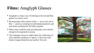 Films: Anaglyph Glasses
 Anaglyph is a fancy way of referring to the red-and-blue
glasses we used to wear.
 By projecting a film in those colors — one in red, one in
blue — each eye would get an individual perspective and
your brain would put the 3D effect together.
 Other colors could be used, providing they were distinct
enough to be separated on screen.
 This technique, however, didn't allow for a full range of
color and had a tendency to "ghost," or have the once-
distinct images bleed into one another. Not cool.
 