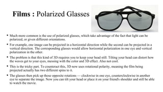 Films : Polarized Glasses
 Much more common is the use of polarized glasses, which take advantage of the fact that light can be
polarized, or given different orientations.
 For example, one image can be projected in a horizontal direction while the second can be projected in a
vertical direction. The corresponding glasses would allow horizontal polarization in one eye and vertical
polarization in the other.
 The problem is that this kind of 3D requires you to keep your head still. Tilting your head can distort how
the waves get to your eyes, messing with the color and 3D effect. Also not cool.
 This is the tricky part. To counteract this, 3D now uses rotational polarity, meaning the film being
projected actually has two different spins to it.
 The glasses then pick up those opposite rotations — clockwise in one eye, counterclockwise in another
eye to separate the image. Now you can tilt your head or place it on your friend's shoulder and still be able
to watch the movie.
 