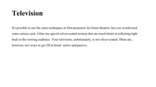Television
It's possible to use the same techniques in film projectors for home theaters, but you would need
some serious cash. Films use special silver-coated screens that are much better at reflecting light
back to the viewing audience. Your television, unfortunately, is not silver-coated. There are,
however, two ways to get 3D at home: active and passive.
 