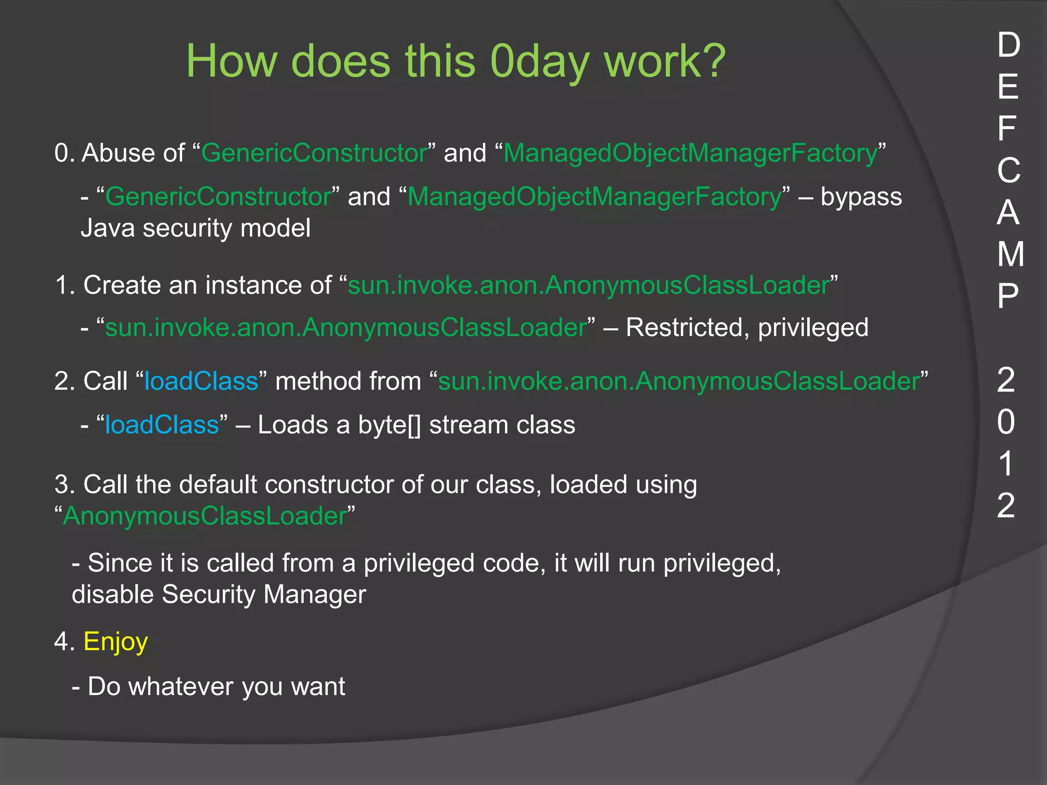D
           How does this 0day work?                                      E
                                                                         F
0. Abuse of “GenericConstructor” and “ManagedObjectManagerFactory”
                                                                         C
  - “GenericConstructor” and “ManagedObjectManagerFactory” – bypass
  Java security model                                                    A
                                                                         M
1. Create an instance of “sun.invoke.anon.AnonymousClassLoader”
                                                                         P
  - “sun.invoke.anon.AnonymousClassLoader” – Restricted, privileged

2. Call “loadClass” method from “sun.invoke.anon.AnonymousClassLoader”   2
  - “loadClass” – Loads a byte[] stream class                            0
                                                                         1
3. Call the default constructor of our class, loaded using
“AnonymousClassLoader”                                                   2
 - Since it is called from a privileged code, it will run privileged,
 disable Security Manager
4. Enjoy
 - Do whatever you want
 