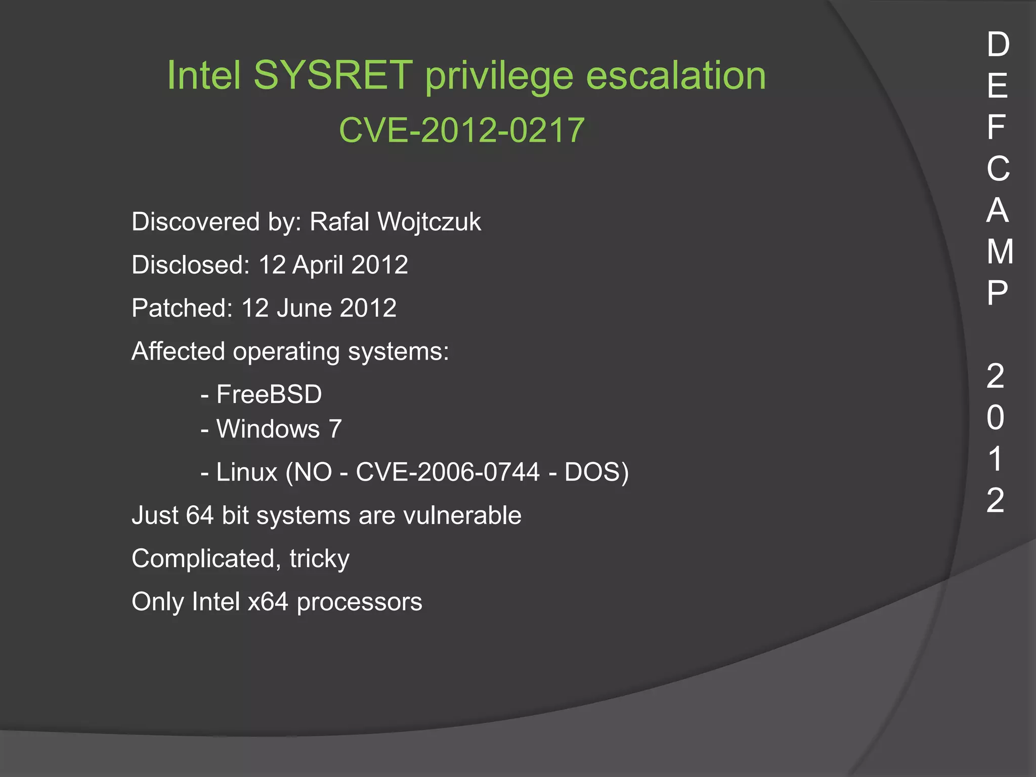D
   Intel SYSRET privilege escalation       E
                  CVE-2012-0217            F
                                           C
Discovered by: Rafal Wojtczuk              A
Disclosed: 12 April 2012                   M
Patched: 12 June 2012                      P
Affected operating systems:
      - FreeBSD
                                           2
      - Windows 7                          0
      - Linux (NO - CVE-2006-0744 - DOS)   1
Just 64 bit systems are vulnerable         2
Complicated, tricky
Only Intel x64 processors
 