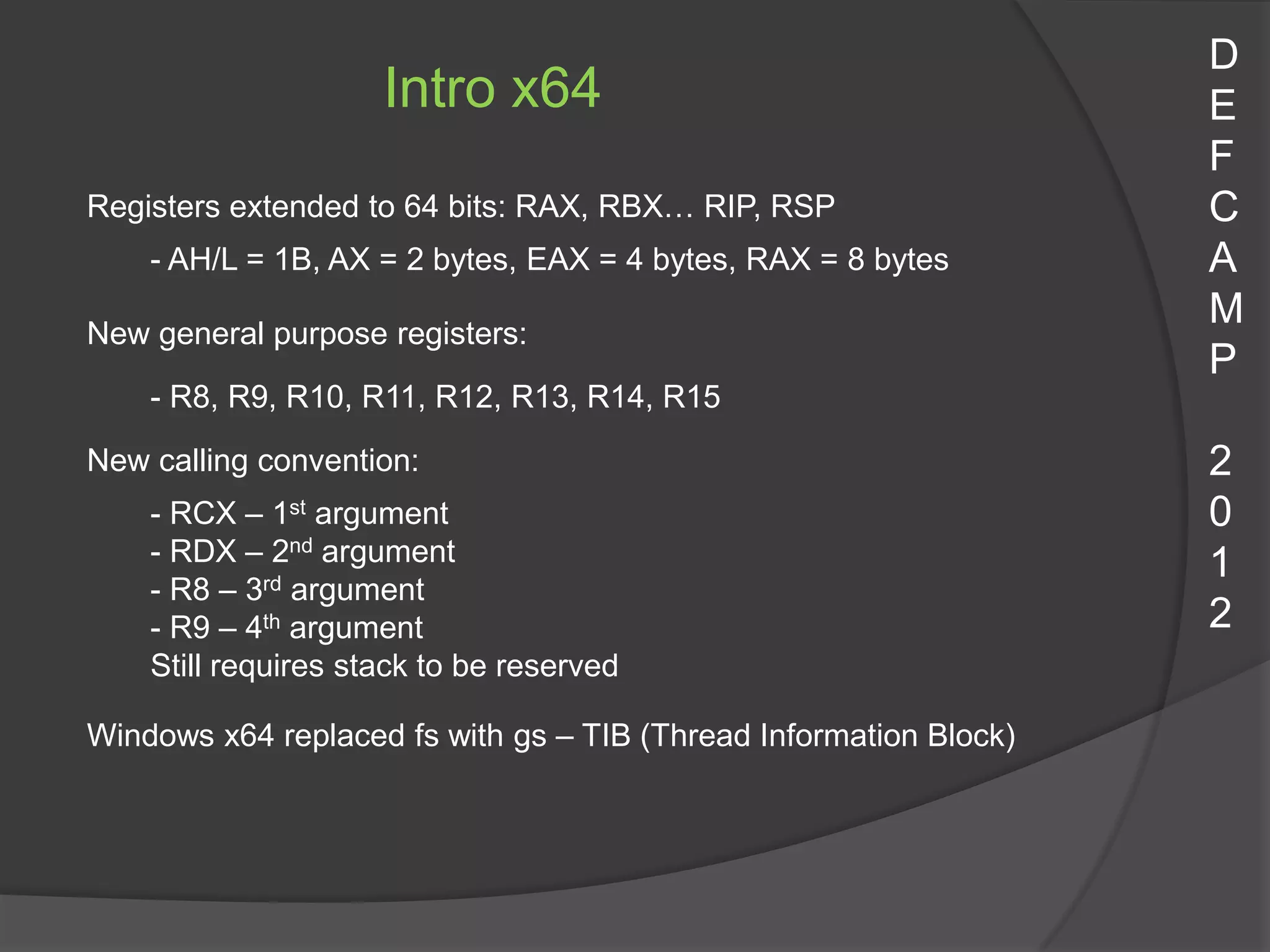 D
                     Intro x64                                     E
                                                                   F
Registers extended to 64 bits: RAX, RBX… RIP, RSP                  C
    - AH/L = 1B, AX = 2 bytes, EAX = 4 bytes, RAX = 8 bytes        A
                                                                   M
New general purpose registers:
                                                                   P
    - R8, R9, R10, R11, R12, R13, R14, R15

New calling convention:                                            2
    - RCX – 1st argument                                           0
    - RDX – 2nd argument                                           1
    - R8 – 3rd argument
    - R9 – 4th argument                                            2
    Still requires stack to be reserved

Windows x64 replaced fs with gs – TIB (Thread Information Block)
 