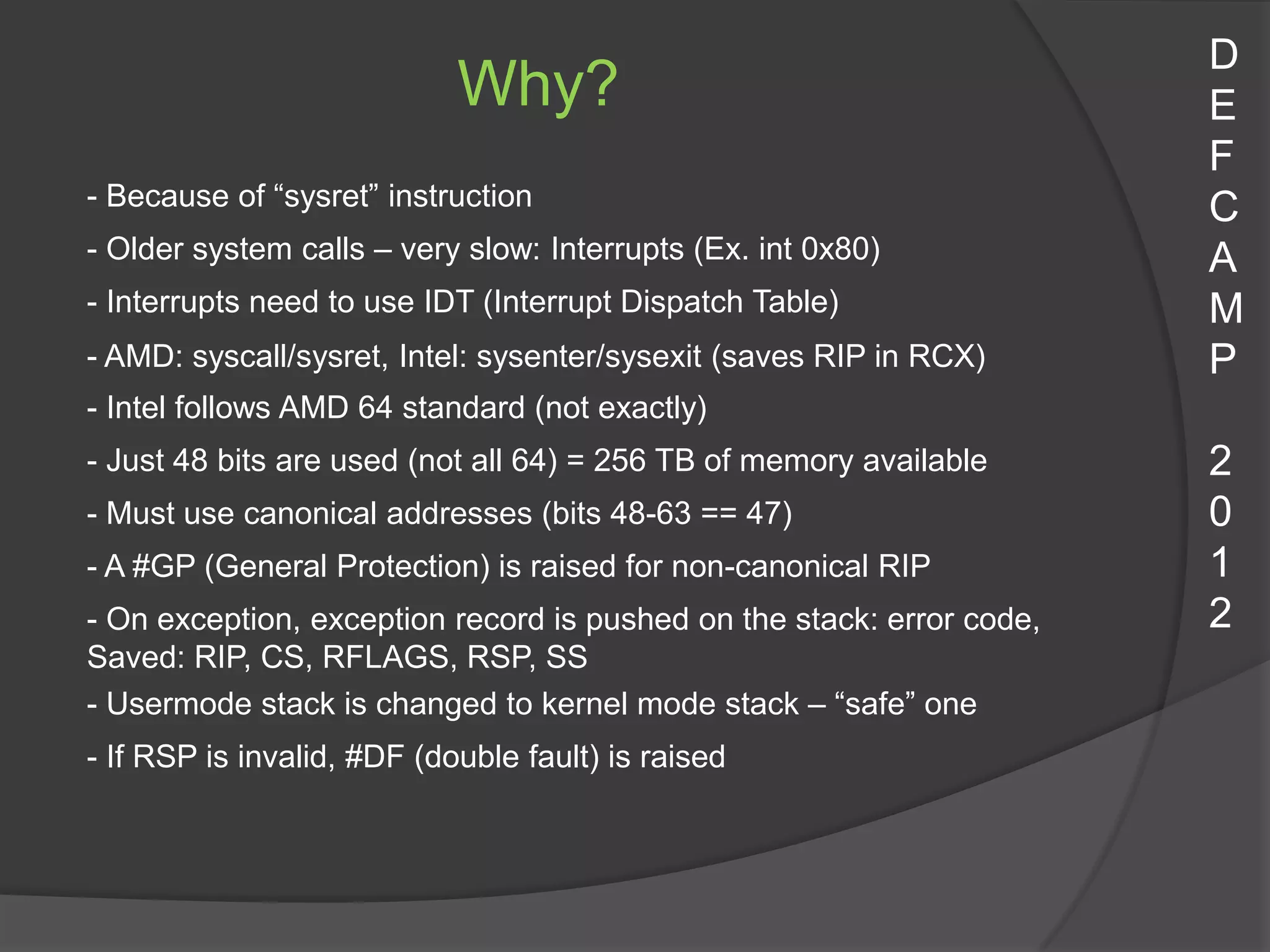 D
                            Why?                                       E
                                                                       F
- Because of “sysret” instruction                                      C
- Older system calls – very slow: Interrupts (Ex. int 0x80)            A
- Interrupts need to use IDT (Interrupt Dispatch Table)                M
- AMD: syscall/sysret, Intel: sysenter/sysexit (saves RIP in RCX)      P
- Intel follows AMD 64 standard (not exactly)
- Just 48 bits are used (not all 64) = 256 TB of memory available      2
- Must use canonical addresses (bits 48-63 == 47)                      0
- A #GP (General Protection) is raised for non-canonical RIP           1
- On exception, exception record is pushed on the stack: error code,   2
Saved: RIP, CS, RFLAGS, RSP, SS
- Usermode stack is changed to kernel mode stack – “safe” one
- If RSP is invalid, #DF (double fault) is raised
 