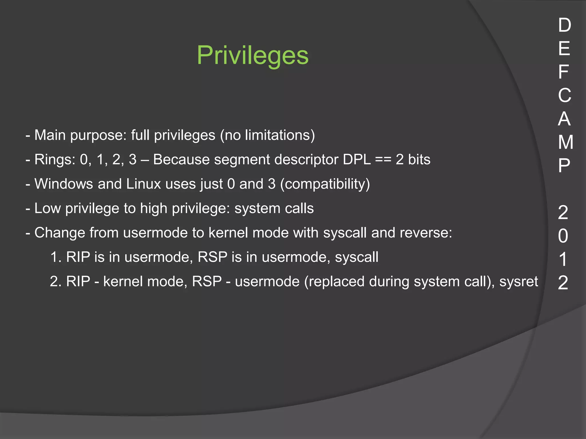 D
                            Privileges                                           E
                                                                                 F
                                                                                 C
                                                                                 A
- Main purpose: full privileges (no limitations)
                                                                                 M
- Rings: 0, 1, 2, 3 – Because segment descriptor DPL == 2 bits
                                                                                 P
- Windows and Linux uses just 0 and 3 (compatibility)
- Low privilege to high privilege: system calls                                  2
- Change from usermode to kernel mode with syscall and reverse:                  0
    1. RIP is in usermode, RSP is in usermode, syscall                           1
    2. RIP - kernel mode, RSP - usermode (replaced during system call), sysret   2
 