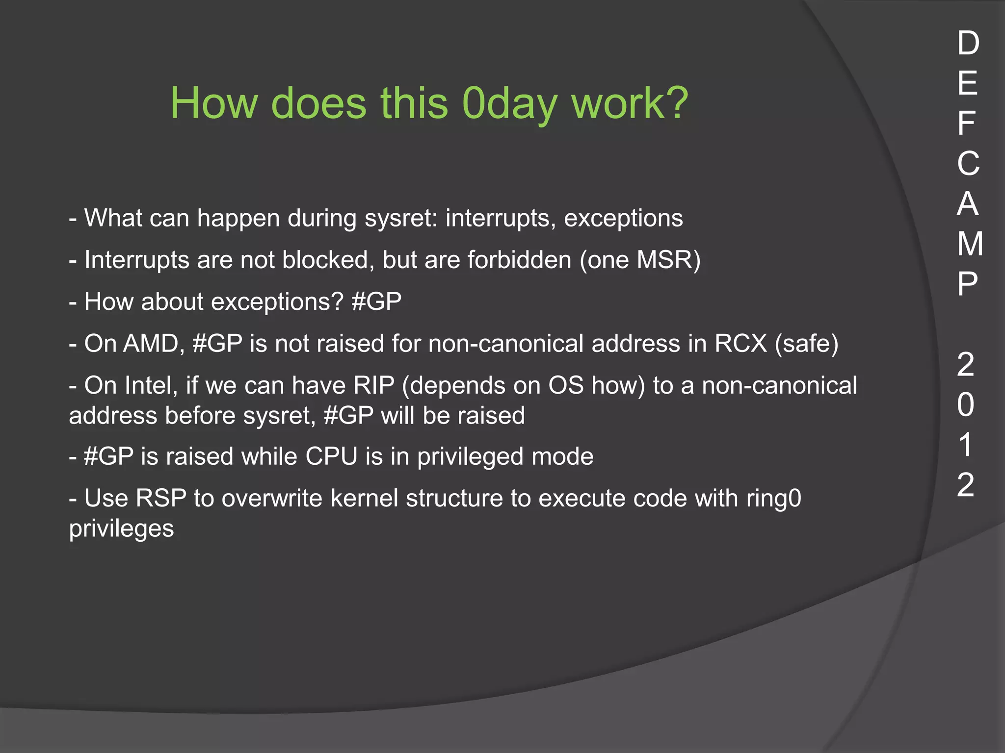 D
                                                                        E
         How does this 0day work?                                       F
                                                                        C
- What can happen during sysret: interrupts, exceptions                 A
- Interrupts are not blocked, but are forbidden (one MSR)
                                                                        M
- How about exceptions? #GP
                                                                        P
- On AMD, #GP is not raised for non-canonical address in RCX (safe)
                                                                        2
- On Intel, if we can have RIP (depends on OS how) to a non-canonical
address before sysret, #GP will be raised                               0
- #GP is raised while CPU is in privileged mode                         1
- Use RSP to overwrite kernel structure to execute code with ring0      2
privileges
 