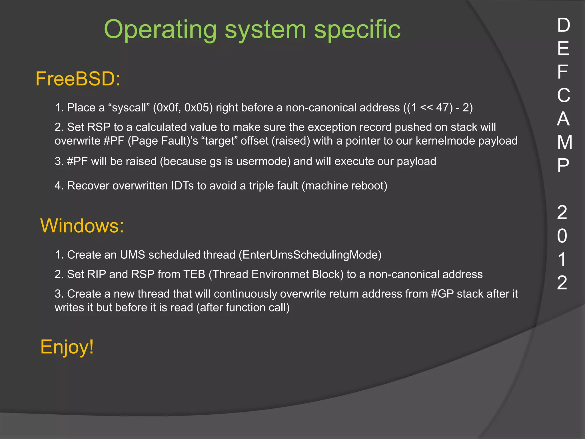 Operating system specific                                                              D
                                                                                                  E
FreeBSD:                                                                                          F
 1. Place a “syscall” (0x0f, 0x05) right before a non-canonical address ((1 << 47) - 2)
                                                                                                  C
 2. Set RSP to a calculated value to make sure the exception record pushed on stack will          A
 overwrite #PF (Page Fault)’s “target” offset (raised) with a pointer to our kernelmode payload   M
 3. #PF will be raised (because gs is usermode) and will execute our payload
                                                                                                  P
 4. Recover overwritten IDTs to avoid a triple fault (machine reboot)

                                                                                                  2
Windows:
                                                                                                  0
 1. Create an UMS scheduled thread (EnterUmsSchedulingMode)
                                                                                                  1
 2. Set RIP and RSP from TEB (Thread Environmet Block) to a non-canonical address
 3. Create a new thread that will continuously overwrite return address from #GP stack after it
                                                                                                  2
 writes it but before it is read (after function call)


Enjoy!
 