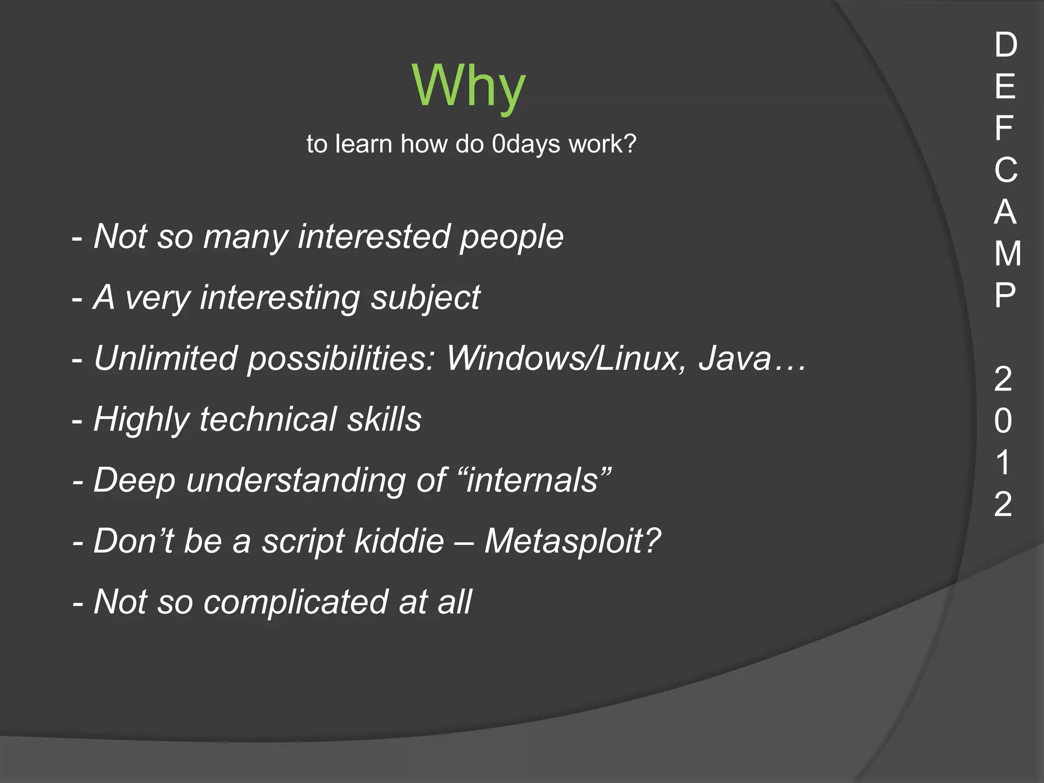 D
                        Why                       E
                to learn how do 0days work?       F
                                                  C
                                                  A
- Not so many interested people
                                                  M
- A very interesting subject                      P
- Unlimited possibilities: Windows/Linux, Java…
                                                  2
- Highly technical skills                         0
                                                  1
- Deep understanding of “internals”
                                                  2
- Don’t be a script kiddie – Metasploit?
- Not so complicated at all
 