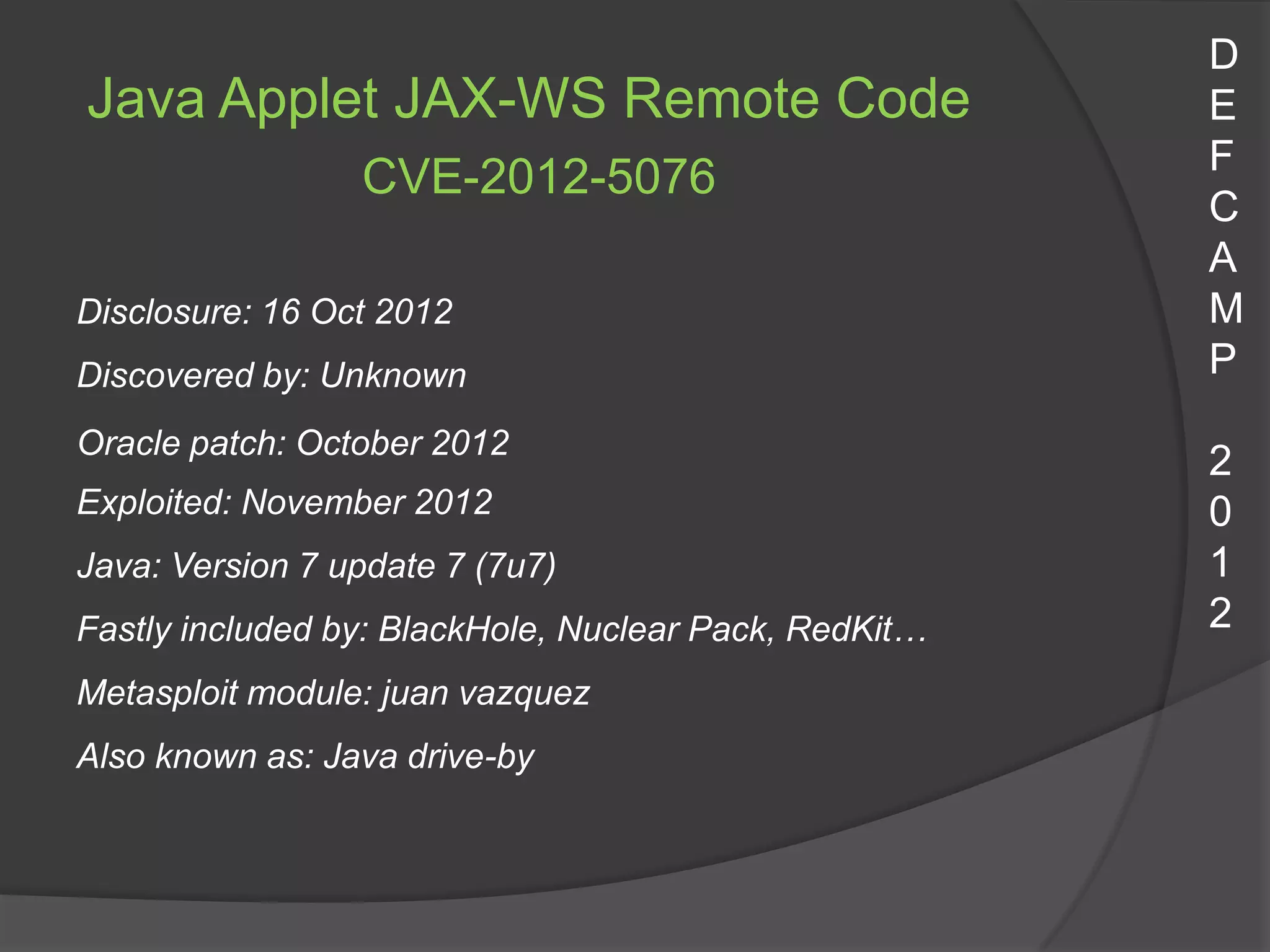 D
Java Applet JAX-WS Remote Code                         E
                                                       F
                 CVE-2012-5076
                                                       C
                                                       A
Disclosure: 16 Oct 2012                                M
Discovered by: Unknown                                 P
Oracle patch: October 2012
                                                       2
Exploited: November 2012                               0
Java: Version 7 update 7 (7u7)                         1
Fastly included by: BlackHole, Nuclear Pack, RedKit…   2
Metasploit module: juan vazquez
Also known as: Java drive-by
 
