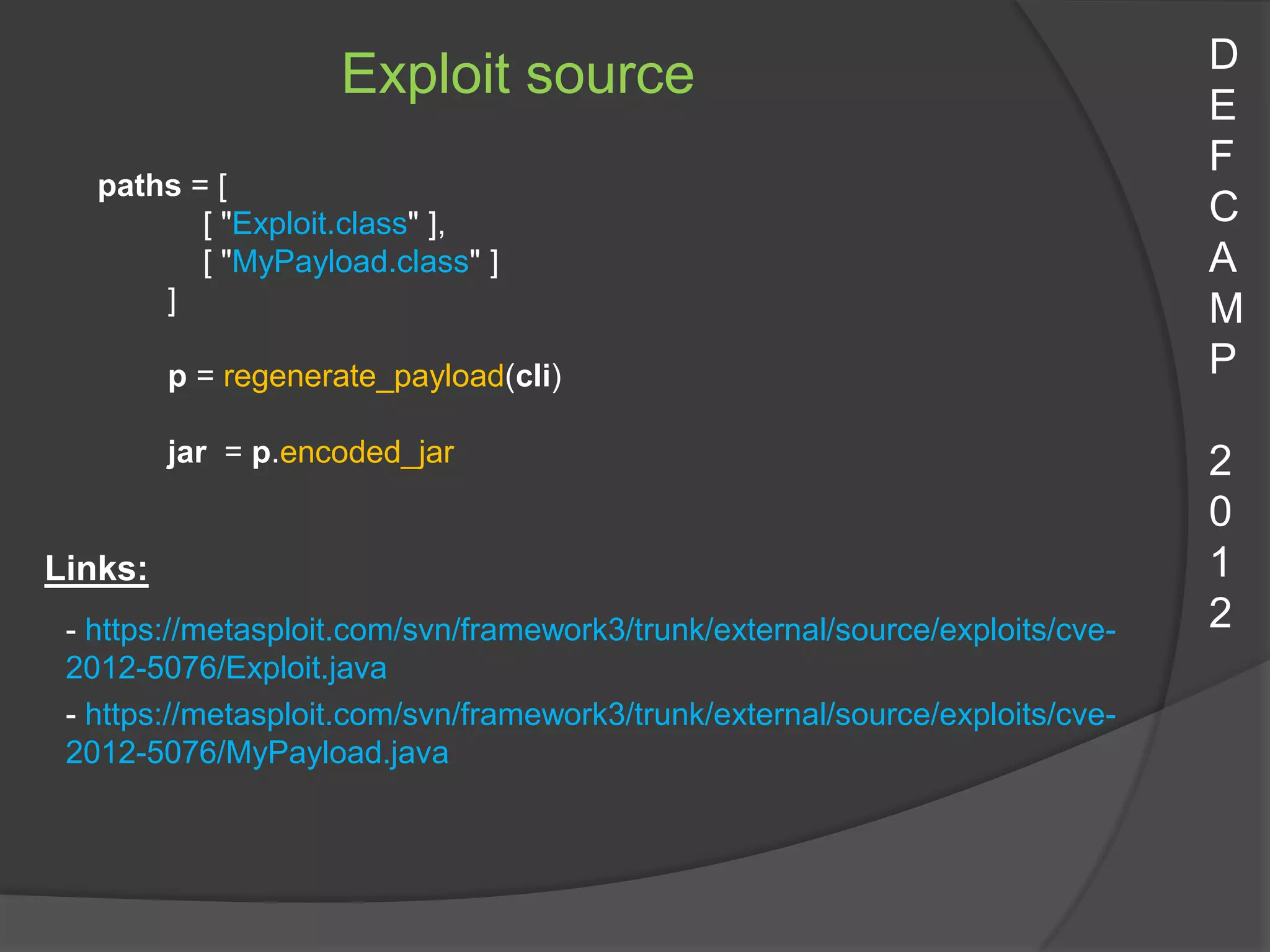 D
                    Exploit source                                             E
                                                                               F
   paths = [
          [ "Exploit.class" ],                                                 C
          [ "MyPayload.class" ]                                                A
       ]                                                                       M
         p = regenerate_payload(cli)                                           P

         jar = p.encoded_jar                                                   2
                                                                               0
Links:                                                                         1
 - https://metasploit.com/svn/framework3/trunk/external/source/exploits/cve-   2
 2012-5076/Exploit.java
 - https://metasploit.com/svn/framework3/trunk/external/source/exploits/cve-
 2012-5076/MyPayload.java
 