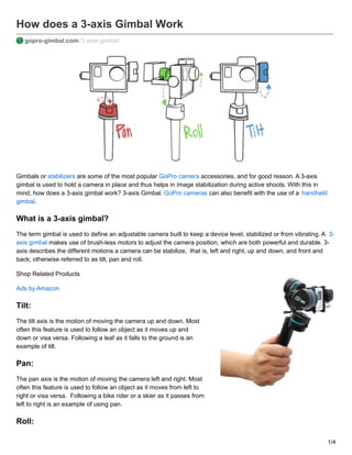 How does a 3-axis Gimbal Work
gopro-gimbal.com /3-axis-gimbal/
Gimbals or stabilizers are some of the most popular GoPro camera accessories, and for good reason. A 3-axis
gimbal is used to hold a camera in place and thus helps in image stabilization during active shoots. With this in
mind, how does a 3-axis gimbal work? 3-axis Gimbal. GoPro cameras can also benefit with the use of a handheld
gimbal.
What is a 3-axis gimbal?
The term gimbal is used to define an adjustable camera built to keep a device level, stabilized or from vibrating. A 3-
axis gimbal makes use of brush-less motors to adjust the camera position, which are both powerful and durable. 3-
axis describes the different motions a camera can be stabilize, that is, left and right, up and down, and front and
back; otherwise referred to as tilt, pan and roll.
Shop Related Products
Ads by Amazon
Tilt:
The tilt axis is the motion of moving the camera up and down. Most
often this feature is used to follow an object as it moves up and
down or visa versa. Following a leaf as it falls to the ground is an
example of tilt.
Pan:
The pan axis is the motion of moving the camera left and right. Most
often this feature is used to follow an object as it moves from left to
right or visa versa. Following a bike rider or a skier as it passes from
left to right is an example of using pan.
Roll:
1/4
 