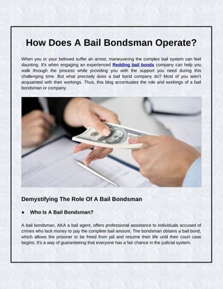 How Does A Bail Bondsman Operate?
When you or your beloved suffer an arrest, maneuvering the complex bail system can feel
daunting. It's when engaging an experienced Redding bail bonds company can help you
walk through the process while providing you with the support you need during this
challenging time. But what precisely does a bail bond company do? Most of you aren't
acquainted with their workings. Thus, this blog accentuates the role and workings of a bail
bondsman or company.
Demystifying The Role Of A Bail Bondsman
● Who Is A Bail Bondsman?
A bail bondsman, AKA a bail agent, offers professional assistance to individuals accused of
crimes who lack money to pay the complete bail amount. The bondsman obtains a bail bond,
which allows the prisoner to be freed from jail and resume their life until their court case
begins. It's a way of guaranteeing that everyone has a fair chance in the judicial system.
 