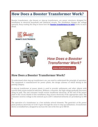 How Does a Booster Transformer Work?
Booster transformers, also known as step-up transformers, are power structures designed for
installation in electrical household and industrial circuits. The installation changes the voltage
upwards. Keep reading this blog to know how the booster transformers in india works in more
detail.
How Does a Booster Transformer Work?
To understand what step-up transformers are, you need to understand the principle of operation.
The equipment is manufactured for power plants, the design schemes of which belong to the
passing category.
A step-up transformer at power plants is used to provide settlements and other objects with
current with certain technical indicators. Without a converter, the high voltage gradually decreases
along its path. The end consumer would receive insufficient electricity. At the end of the power
plant in the circuit, thanks to this installation, they receive electricity of the appropriate value. The
consumer receives voltage in the network up to 220 V. Industrial networks are provided up to 380
V.
The operation of a transformer in a line includes several elements. The generator at the power
plant produces electricity of 12 kV. It goes through the wires to step-up substations. A transformer
device is installed here, designed to increase the rate in the line up to 400 kV.
 