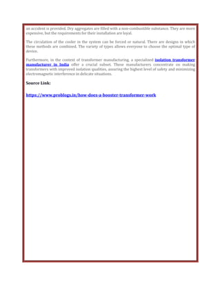 an accident is provided. Dry aggregates are filled with a non-combustible substance. They are more
expensive, but the requirements for their installation are loyal.
The circulation of the cooler in the system can be forced or natural. There are designs in which
these methods are combined. The variety of types allows everyone to choose the optimal type of
device.
Furthermore, in the context of transformer manufacturing, a specialized isolation transformer
manufacturer in India offer a crucial subset. These manufacturers concentrate on making
transformers with improved isolation qualities, assuring the highest level of safety and minimizing
electromagnetic interference in delicate situations.
Source Link:
https://www.problogs.in/how-does-a-booster-transformer-work
 
