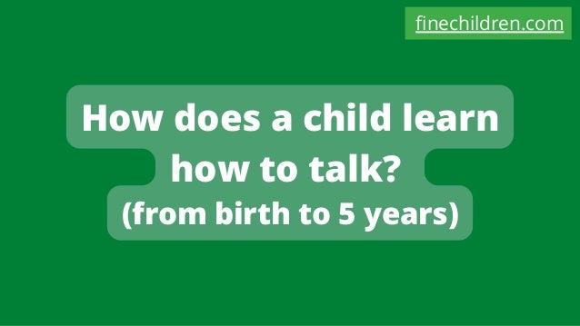 How does a child learn
how to talk?
(from birth to 5 years)
finechildren.com
 