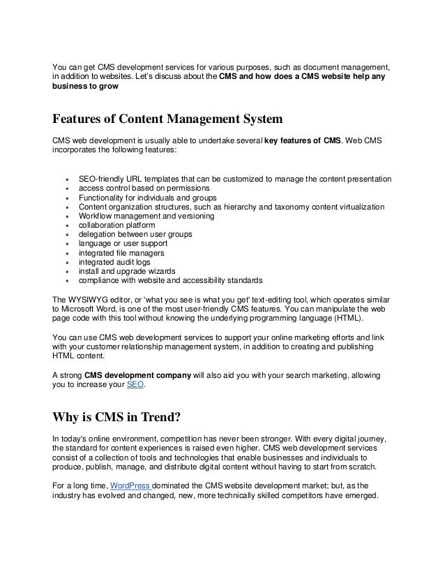 You can get CMS development services for various purposes, such as document management,
in addition to websites. Let’s discuss about the CMS and how does a CMS website help any
business to grow
Features of Content Management System
CMS web development is usually able to undertake several key features of CMS. Web CMS
incorporates the following features:
• SEO-friendly URL templates that can be customized to manage the content presentation
• access control based on permissions
• Functionality for individuals and groups
• Content organization structures, such as hierarchy and taxonomy content virtualization
• Workflow management and versioning
• collaboration platform
• delegation between user groups
• language or user support
• integrated file managers
• integrated audit logs
• install and upgrade wizards
• compliance with website and accessibility standards
The WYSIWYG editor, or 'what you see is what you get' text-editing tool, which operates similar
to Microsoft Word, is one of the most user-friendly CMS features. You can manipulate the web
page code with this tool without knowing the underlying programming language (HTML).
You can use CMS web development services to support your online marketing efforts and link
with your customer relationship management system, in addition to creating and publishing
HTML content.
A strong CMS development company will also aid you with your search marketing, allowing
you to increase your SEO.
Why is CMS in Trend?
In today's online environment, competition has never been stronger. With every digital journey,
the standard for content experiences is raised even higher. CMS web development services
consist of a collection of tools and technologies that enable businesses and individuals to
produce, publish, manage, and distribute digital content without having to start from scratch.
For a long time, WordPress dominated the CMS website development market; but, as the
industry has evolved and changed, new, more technically skilled competitors have emerged.
 
