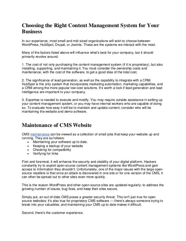 Choosing the Right Content Management System for Your
Business
In our experience, most small and mid-sized organizations will wish to choose between
WordPress, HubSpot, Drupal, or Joomla. These are the systems we interact with the most.
Many of the factors listed above will influence what's best for your company, but it should
primarily revolve around:
1. The cost of not only purchasing the content management system (if it is proprietary), but also
installing, supporting, and maintaining it. You must consider the ownership costs and
maintenance, with the cost of the software, to get a good idea of the total cost.
2. The significance of lead generation, as well as the capability to integrate with a CRM.
HubSpot is the only system that incorporates marketing automation, marketing capabilities, and
a CRM among the more popular low-cost solutions. It's worth a look if lead generation and lead
intelligence are important to your company.
3. Expertise is needed to execute and modify. You may require outside assistance in setting up
your content management system, or you may have internal workers who are capable of doing
so. To evaluate how easy it will be to maintain and update content, consider who will be
maintaining the website and demo software.
Maintenance of CMS Website
CMS maintenance can be viewed as a collection of small jobs that keep your website up and
running. They are as follows:
• Maintaining your software up to date.
• Keeping a backup of your website
• Checking for compatibility
• Verifying for links
First and foremost, it will enhance the security and stability of your digital platform. Hackers
constantly try to exploit open-source content management systems like WordPress and gain
access to information they shouldn't. Unfortunately, one of the major issues with the large open-
source resellers is that once an attack is discovered in one site or for one version of the CMS, it
can often be spread out to other sites even more quickly.
This is the reason WordPress and other open-source sites are updated regularly: to address the
growing number of issues, bug fixes, and keep their sites secure.
Simply put, an out-of-date CMS poses a greater security threat. This isn't just true for open
source websites; it's also true for proprietary CMS software — there's always someone trying to
break into your valuables, and maintaining your CMS up to date makes it difficult.
Second, there's the customer experience.
 