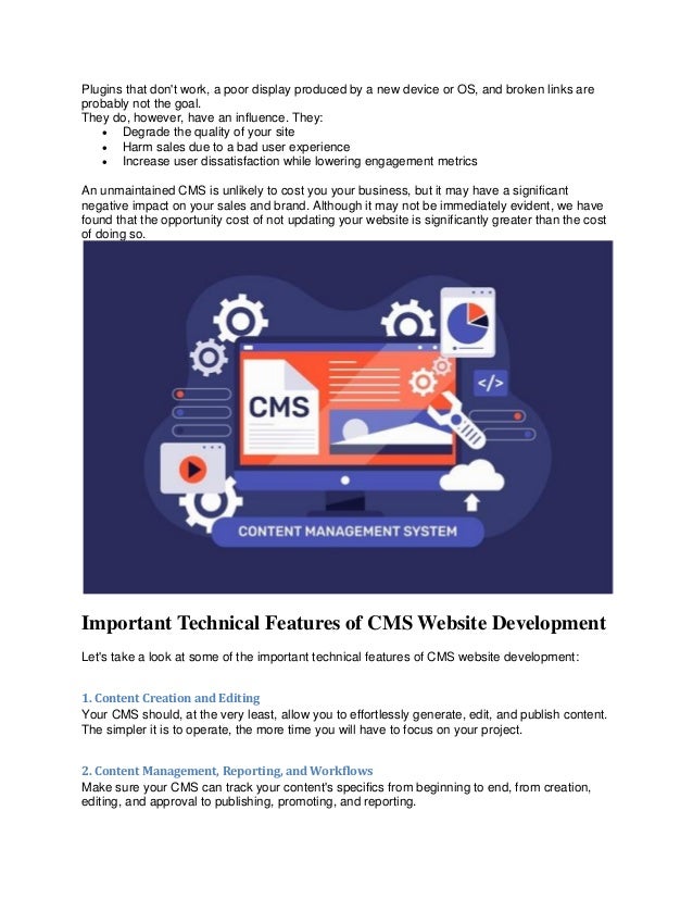 Plugins that don't work, a poor display produced by a new device or OS, and broken links are
probably not the goal.
They do, however, have an influence. They:
• Degrade the quality of your site
• Harm sales due to a bad user experience
• Increase user dissatisfaction while lowering engagement metrics
An unmaintained CMS is unlikely to cost you your business, but it may have a significant
negative impact on your sales and brand. Although it may not be immediately evident, we have
found that the opportunity cost of not updating your website is significantly greater than the cost
of doing so.
Important Technical Features of CMS Website Development
Let's take a look at some of the important technical features of CMS website development:
1. Content Creation and Editing
Your CMS should, at the very least, allow you to effortlessly generate, edit, and publish content.
The simpler it is to operate, the more time you will have to focus on your project.
2. Content Management, Reporting, and Workflows
Make sure your CMS can track your content's specifics from beginning to end, from creation,
editing, and approval to publishing, promoting, and reporting.
 