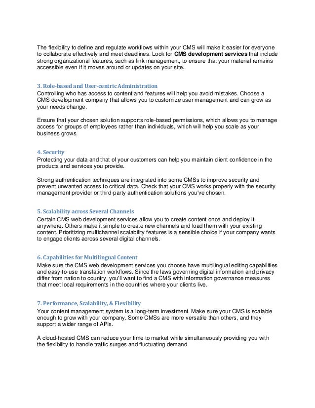 The flexibility to define and regulate workflows within your CMS will make it easier for everyone
to collaborate effectively and meet deadlines. Look for CMS development services that include
strong organizational features, such as link management, to ensure that your material remains
accessible even if it moves around or updates on your site.
3. Role-based and User-centric Administration
Controlling who has access to content and features will help you avoid mistakes. Choose a
CMS development company that allows you to customize user management and can grow as
your needs change.
Ensure that your chosen solution supports role-based permissions, which allows you to manage
access for groups of employees rather than individuals, which will help you scale as your
business grows.
4. Security
Protecting your data and that of your customers can help you maintain client confidence in the
products and services you provide.
Strong authentication techniques are integrated into some CMSs to improve security and
prevent unwanted access to critical data. Check that your CMS works properly with the security
management provider or third-party authentication solutions you've chosen.
5. Scalability across Several Channels
Certain CMS web development services allow you to create content once and deploy it
anywhere. Others make it simple to create new channels and load them with your existing
content. Prioritizing multichannel scalability features is a sensible choice if your company wants
to engage clients across several digital channels.
6. Capabilities for Multilingual Content
Make sure the CMS web development services you choose have multilingual editing capabilities
and easy-to-use translation workflows. Since the laws governing digital information and privacy
differ from nation to country, you'll want to find a CMS with information governance measures
that meet local requirements in the countries where your clients live.
7. Performance, Scalability, & Flexibility
Your content management system is a long-term investment. Make sure your CMS is scalable
enough to grow with your company. Some CMSs are more versatile than others, and they
support a wider range of APIs.
A cloud-hosted CMS can reduce your time to market while simultaneously providing you with
the flexibility to handle traffic surges and fluctuating demand.
 