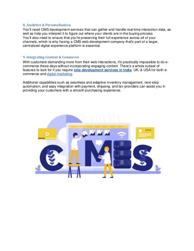 8. Analytics & Personalization
You'll need CMS development services that can gather and handle real-time interaction data, as
well as help you interpret it to figure out where your clients are in the buying process.
You'll also need to ensure that you're preserving their full experience across all of your
channels, which is why having a CMS web development company that's part of a larger,
centralized digital experience platform is essential.
9. Integrating Content & Commerce
With customers demanding more from their web interactions, it's practically impossible to do e-
commerce these days without incorporating engaging content. There's a whole subset of
features to look for if you require cms development services in India, UK, & USA for both e-
commerce and digital marketing.
Additional capabilities such as seamless and adaptive inventory management, next-step
automation, and easy integration with payment, shipping, and tax providers can assist you in
providing your customers with a smooth purchasing experience.
 