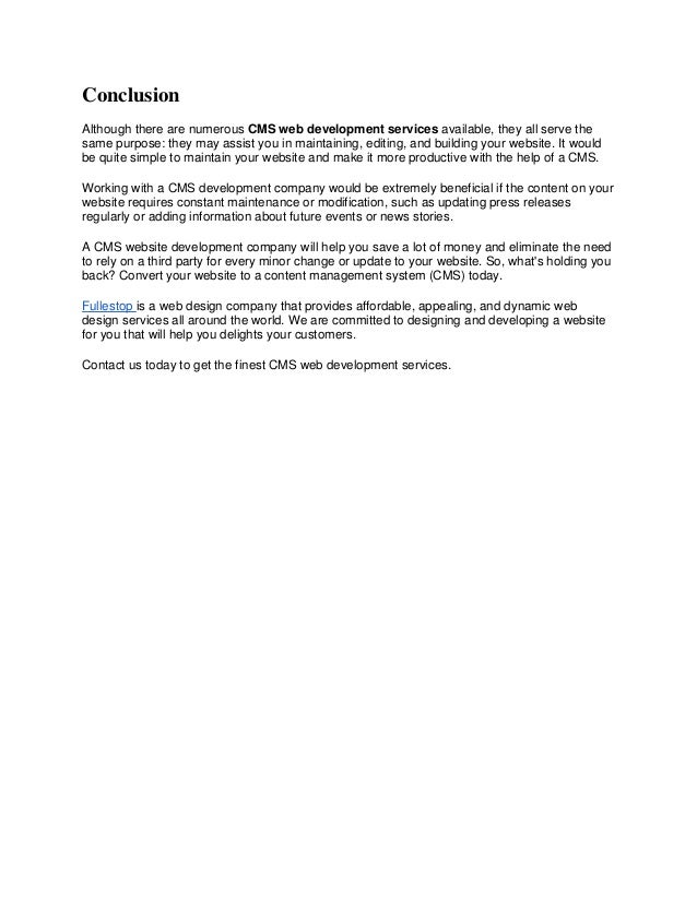 Conclusion
Although there are numerous CMS web development services available, they all serve the
same purpose: they may assist you in maintaining, editing, and building your website. It would
be quite simple to maintain your website and make it more productive with the help of a CMS.
Working with a CMS development company would be extremely beneficial if the content on your
website requires constant maintenance or modification, such as updating press releases
regularly or adding information about future events or news stories.
A CMS website development company will help you save a lot of money and eliminate the need
to rely on a third party for every minor change or update to your website. So, what's holding you
back? Convert your website to a content management system (CMS) today.
Fullestop is a web design company that provides affordable, appealing, and dynamic web
design services all around the world. We are committed to designing and developing a website
for you that will help you delights your customers.
Contact us today to get the finest CMS web development services.
 